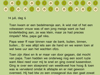 14 juli, dag 6 Toen kwam er een bedelmensje aan, ik wist niet of het een volwassen vrouw was of een jong meisje want ze had kinderkleding aan, ze was klein, maar ze had precies rimpels? Nha, papa gaf niks. Papa weer ff naar binnen naar de bank, buiten, binnen, buiten… Er was altijd iets aan de hand en we waren toen al wel twee uur aan het wachten ofzo. Toen zijn Alexi en ik er maar van door gegaan, dat mocht van papa. Toen hadden we onderweg nog een soort ruzie want Alexi reed voor mij te snel en ging overal tussendoor. Ging ie over een stoeprand van weetikveel hoe hoog & toen was ie vervelend omdat ik afstapte en er niet gewoon overreed. Hij had btw zo een crossgeval dus dan gaat zowat alles. 