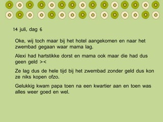 14 juli, dag 6 Oke, wij toch maar bij het hotel aangekomen en naar het zwembad gegaan waar mama lag. Alexi had hartstikke dorst en mama ook maar die had dus geen geld >< Ze lag dus de hele tijd bij het zwembad zonder geld dus kon ze niks kopen ofzo. Gelukkig kwam papa toen na een kwartier aan en toen was alles weer goed en wel. 