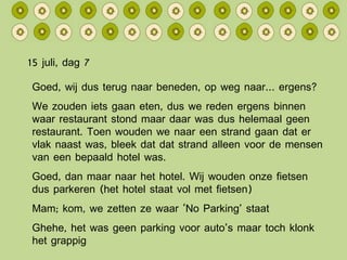 15 juli, dag 7 Goed, wij dus terug naar beneden, op weg naar… ergens? We zouden iets gaan eten, dus we reden ergens binnen waar restaurant stond maar daar was dus helemaal geen restaurant. Toen wouden we naar een strand gaan dat er vlak naast was, bleek dat dat strand alleen voor de mensen van een bepaald hotel was. Goed, dan maar naar het hotel. Wij wouden onze fietsen dus parkeren (het hotel staat vol met fietsen) Mam; kom, we zetten ze waar ‘No Parking’ staat Ghehe, het was geen parking voor auto’s maar toch klonk het grappig 