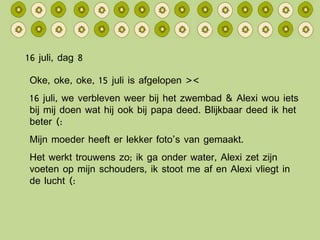 16 juli, dag 8 Oke, oke, oke, 15 juli is afgelopen >< 16 juli, we verbleven weer bij het zwembad & Alexi wou iets bij mij doen wat hij ook bij papa deed. Blijkbaar deed ik het beter (: Mijn moeder heeft er lekker foto’s van gemaakt. Het werkt trouwens zo; ik ga onder water, Alexi zet zijn voeten op mijn schouders, ik stoot me af en Alexi vliegt in de lucht (: 