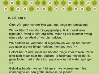 16 juli, dag 8 Oke! We gaan verder! Het was dus bingo en dansavond. Wij kochten 2 van die bingopapiertjes. & ik moest alles bijhouden, vond ik niet erg ofzo. Maar bij elk nummer vroeg mijn vader en Alexi of we die hadden. We hadden op voorhand al afgesproken wie op het podium zou gaan als we bingo hadden, niemand wou >< Geloof het of niet, maar we hadden bingo voor 2 rijen. Papa ging toch maar naar het podium. Ik helemaal hopen dat ik geen fouten had anders kon papa ook in het water springen >< Gelukkig hadden we echt bingo en we wonnen een fles champagne en een gratis sessie is de jacuzzi. 