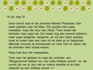 18 juli, dag 10 Deze avond was er als animatie Misster Platanista. Een week geleden was het Miss. Wij wouden dan papa meedeed, maar die wou niet. Hmpf. Toen kwam die animator naar papa toe (hij moest nog één iemand hebben), maar papa weigerde, weigerde, en wij toen bijna opstaan maar er kwam toen een man uit de toilet en er begonnen allemaal vrouwen te schreeuwen en naar hem te wijzen dat de animator hem moest kiezen. Papa had dus niet meegedaan. Toen was het gedaan en zegt die animator van; ‘Morgenavond hebben we voor jullie Griekse avond!’ Ja, die avond zijn we er dus niet en mama wachtte al de hele vakantie op een Griekse avond >< 