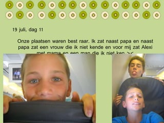 19 juli, dag 11 Onze plaatsen waren best raar. Ik zat naast papa en naast papa zat een vrouw die ik niet kende en voor mij zat Alexi met mama en een man die ik niet ken >< 