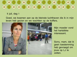 9 juli, dag 1 Mijn moeder vond het hartstikke interessant. Sorry, mam, dat ik geen toestemming heb gevraagd om jouw op LJ te zetten. Goed, we kwamen aan op de kleinste luchthaven die ik in mijn leven heb gezien en we wachtten op de koffers. 