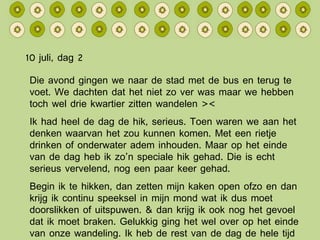 10 juli, dag 2 Die avond gingen we naar de stad met de bus en terug te voet. We dachten dat het niet zo ver was maar we hebben toch wel drie kwartier zitten wandelen >< Ik had heel de dag de hik, serieus. Toen waren we aan het denken waarvan het zou kunnen komen. Met een rietje drinken of onderwater adem inhouden. Maar op het einde van de dag heb ik zo’n speciale hik gehad. Die is echt serieus vervelend, nog een paar keer gehad. Begin ik te hikken, dan zetten mijn kaken open ofzo en dan krijg ik continu speeksel in mijn mond wat ik dus moet doorslikken of uitspuwen. & dan krijg ik ook nog het gevoel dat ik moet braken. Gelukkig ging het wel over op het einde van onze wandeling. Ik heb de rest van de dag de hele tijd op mijn ademhaling gelet… 