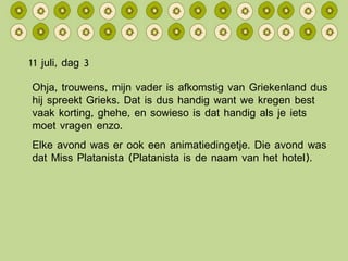 11 juli, dag 3 Ohja, trouwens, mijn vader is afkomstig van Griekenland dus hij spreekt Grieks. Dat is dus handig want we kregen best vaak korting, ghehe, en sowieso is dat handig als je iets moet vragen enzo. Elke avond was er ook een animatiedingetje. Die avond was dat Miss Platanista (Platanista is de naam van het hotel). 