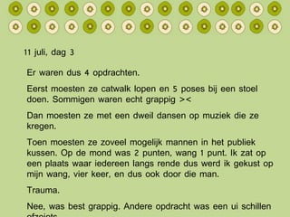 11 juli, dag 3 Er waren dus 4 opdrachten. Eerst moesten ze catwalk lopen en 5 poses bij een stoel doen. Sommigen waren echt grappig >< Dan moesten ze met een dweil dansen op muziek die ze kregen. Toen moesten ze zoveel mogelijk mannen in het publiek kussen. Op de mond was 2 punten, wang 1 punt. Ik zat op een plaats waar iedereen langs rende dus werd ik gekust op mijn wang, vier keer, en dus ook door die man. Trauma. Nee, was best grappig. Andere opdracht was een ui schillen ofzoiets. 
