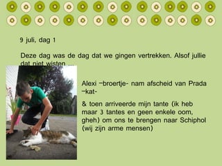 9 juli, dag 1 Deze dag was de dag dat we gingen vertrekken. Alsof jullie dat niet wisten … Alexi –broertje- nam afscheid van Prada –kat- & toen arriveerde mijn tante (ik heb maar 3 tantes en geen enkele oom, gheh) om ons te brengen naar Schiphol (wij zijn arme mensen) 