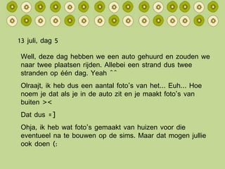 13 juli, dag 5 Well, deze dag hebben we een auto gehuurd en zouden we naar twee plaatsen rijden. Allebei een strand dus twee stranden op één dag. Yeah ^^ Olraajt, ik heb dus een aantal foto’s van het… Euh… Hoe noem je dat als je in de auto zit en je maakt foto’s van buiten >< Dat dus =] Ohja, ik heb wat foto’s gemaakt van huizen voor die eventueel na te bouwen op de sims. Maar dat mogen jullie ook doen (: 