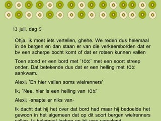 13 juli, dag 5 Ohja, ik moet iets vertellen, ghehe. We reden dus helemaal in de bergen en dan staan er van die verkeersborden dat er bv een scherpe bocht komt of dat er rotsen kunnen vallen Toen stond er een bord met ’10%’ met een soort streep onder. Dat betekende dus dat er een helling met 10% aankwam. Alexi; ‘En hier vallen soms wielrenners’ Ik; ‘Nee, hier is een helling van 10%’ Alexi; -snapte er niks van- Ik dacht dat hij het over dat bord had maar hij bedoelde het gewoon in het algemeen dat op dit soort bergen wielrenners vallen. Ik helemaal lachen en hij was vervelend. 