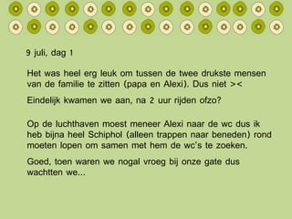9 juli, dag 1 Het was heel erg leuk om tussen de twee drukste mensen van de familie te zitten (papa en Alexi). Dus niet >< Eindelijk kwamen we aan, na 2 uur rijden ofzo? Op de luchthaven moest meneer Alexi naar de wc dus ik heb bijna heel Schiphol (alleen trappen naar beneden) rond moeten lopen om samen met hem de wc’s te zoeken. Goed, toen waren we nogal vroeg bij onze gate dus wachtten we… 
