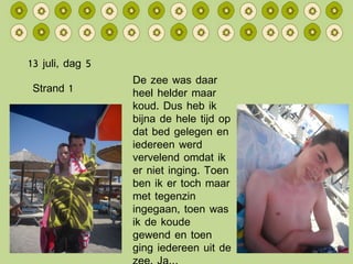 13 juli, dag 5 De zee was daar heel helder maar koud. Dus heb ik bijna de hele tijd op dat bed gelegen en iedereen werd vervelend omdat ik er niet inging. Toen ben ik er toch maar met tegenzin ingegaan, toen was ik de koude gewend en toen ging iedereen uit de zee. Ja… Strand 1 