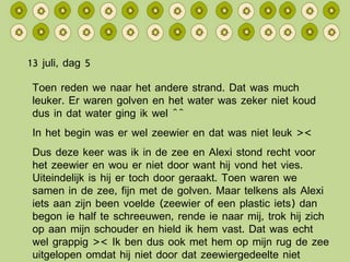 13 juli, dag 5 Toen reden we naar het andere strand. Dat was much leuker. Er waren golven en het water was zeker niet koud dus in dat water ging ik wel ^^ In het begin was er wel zeewier en dat was niet leuk >< Dus deze keer was ik in de zee en Alexi stond recht voor het zeewier en wou er niet door want hij vond het vies. Uiteindelijk is hij er toch door geraakt. Toen waren we samen in de zee, fijn met de golven. Maar telkens als Alexi iets aan zijn been voelde (zeewier of een plastic iets) dan begon ie half te schreeuwen, rende ie naar mij, trok hij zich op aan mijn schouder en hield ik hem vast. Dat was echt wel grappig >< Ik ben dus ook met hem op mijn rug de zee uitgelopen omdat hij niet door dat zeewiergedeelte niet wou… 