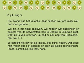 13 juli, dag 5 Die avond was het karaoke, daar hebben we toch maar niet aan mee gedaan (: We zijn in het hotel gebleven. We hadden wat gedronken en geleerd van de serveersters hoe je Dankje in Litouwen zegt, want ze is van Litouwen. Je had er ook nog van Roemenië, raar wel >< Je spreekt het btw uit als atsjoe, dus bijna niezen. Dat deed mijn vader dus ook express en toen zei Nelda (serveerster) ‘Yeah, something like that, haha’ 