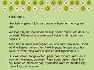 14 juli, dag 6 Hier heb ik geen foto’s van, maar ik herinner me nog wel iets. We lagen bij het zwembad en mijn vader moest iets doen bij de bank. Niemand wou mee want volgensmij hadden we ruzie >< Toen ben ik maar meegegaan en wou Alexi ook mee. Goed, wij drie fietsen gehuurd en Alexi & papa fietsten alsof hun leven er vanaf hing want ik kon ze niet bijhouden >< Dus we waren aangekomen, papa naar binnen. Alexi en ik wachten, wachten, wachten. Papa komt buiten, Alexi & ik blij. Maar we moesten nog ff wachten want ze hadden zijn naam fout geschreven. (Zijn naam is btw precies dezelfde als zijn neef dus dat kan voor verwarring zorgen ><) 