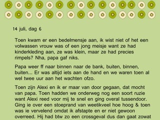 14 juli, dag 6 Toen kwam er een bedelmensje aan, ik wist niet of het een volwassen vrouw was of een jong meisje want ze had kinderkleding aan, ze was klein, maar ze had precies rimpels? Nha, papa gaf niks. Papa weer ff naar binnen naar de bank, buiten, binnen, buiten… Er was altijd iets aan de hand en we waren toen al wel twee uur aan het wachten ofzo. Toen zijn Alexi en ik er maar van door gegaan, dat mocht van papa. Toen hadden we onderweg nog een soort ruzie want Alexi reed voor mij te snel en ging overal tussendoor. Ging ie over een stoeprand van weetikveel hoe hoog & toen was ie vervelend omdat ik afstapte en er niet gewoon overreed. Hij had btw zo een crossgeval dus dan gaat zowat alles. 