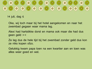 14 juli, dag 6 Oke, wij toch maar bij het hotel aangekomen en naar het zwembad gegaan waar mama lag. Alexi had hartstikke dorst en mama ook maar die had dus geen geld >< Ze lag dus de hele tijd bij het zwembad zonder geld dus kon ze niks kopen ofzo. Gelukkig kwam papa toen na een kwartier aan en toen was alles weer goed en wel. 