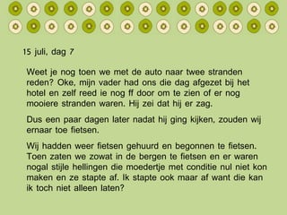 15 juli, dag 7 Weet je nog toen we met de auto naar twee stranden reden? Oke, mijn vader had ons die dag afgezet bij het hotel en zelf reed ie nog ff door om te zien of er nog mooiere stranden waren. Hij zei dat hij er zag. Dus een paar dagen later nadat hij ging kijken, zouden wij ernaar toe fietsen. Wij hadden weer fietsen gehuurd en begonnen te fietsen. Toen zaten we zowat in de bergen te fietsen en er waren nogal stijle hellingen die moedertje met conditie nul niet kon maken en ze stapte af. Ik stapte ook maar af want die kan ik toch niet alleen laten? 