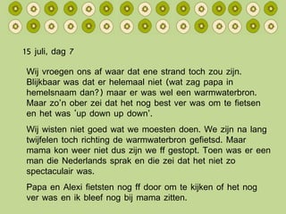 15 juli, dag 7 Wij vroegen ons af waar dat ene strand toch zou zijn. Blijkbaar was dat er helemaal niet (wat zag papa in hemelsnaam dan?) maar er was wel een warmwaterbron. Maar zo’n ober zei dat het nog best ver was om te fietsen en het was ‘up down up down’. Wij wisten niet goed wat we moesten doen. We zijn na lang twijfelen toch richting de warmwaterbron gefietsd. Maar mama kon weer niet dus zijn we ff gestopt. Toen was er een man die Nederlands sprak en die zei dat het niet zo spectaculair was. Papa en Alexi fietsten nog ff door om te kijken of het nog ver was en ik bleef nog bij mama zitten. 