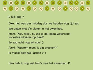 15 juli, dag 7 Oke, het was pas middag dus we hadden nog tijd zat. We zaten met z’n vieren in het zwembad. Mam; ‘Kijk, Alexi, nu zie je dat papa waterproof zonnebrandcrème op heeft’ Je zag echt nog wit spul (: Alexi; ‘Waarom moet ik dat proeven?’ Ik moest best wel lachen >< Dan heb ik nog wat foto’s van het zwembad :D 