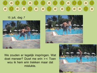 15 juli, dag 7 We zouden er tegelijk inspringen. Wat doet meneer? Duwt me erin >< Toen wou ik hem erin trekken maar dat mislukte. 