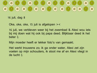16 juli, dag 8 Oke, oke, oke, 15 juli is afgelopen >< 16 juli, we verbleven weer bij het zwembad & Alexi wou iets bij mij doen wat hij ook bij papa deed. Blijkbaar deed ik het beter (: Mijn moeder heeft er lekker foto’s van gemaakt. Het werkt trouwens zo; ik ga onder water, Alexi zet zijn voeten op mijn schouders, ik stoot me af en Alexi vliegt in de lucht (: 