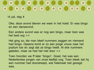 16 juli, dag 8 Oke, deze avond bleven we weer in het hotel. Er was bingo en een dansavond. Een andere avond was er nog een bingo, maar toen was het best erg >< Het ging zo; die man bleef nummers zeggen en niemand had bingo. Opeens komt er zo een jonge vrouw naar het podium toe en zegt dat ze bingo heeft. Al drie nummers geleden, maar ze had het niet door >< Toen hoorden we ff later ‘bingo!’. Goed, het was een Nederlandse jongen van onze leeftijd ong. Toen bleek dat hij een nummer had doorstreept, wat helemaal niet gezegd was. 