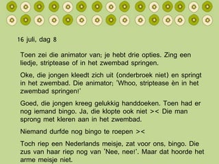 16 juli, dag 8 Toen zei die animator van; je hebt drie opties. Zing een liedje, striptease of in het zwembad springen. Oke, die jongen kleedt zich uit (onderbroek niet) en springt in het zwembad. Die animator; ‘Whoo, striptease èn in het zwembad springen!’ Goed, die jongen kreeg gelukkig handdoeken. Toen had er nog iemand bingo. Ja, die klopte ook niet >< Die man sprong met kleren aan in het zwembad. Niemand durfde nog bingo te roepen >< Toch riep een Nederlands meisje, zat voor ons, bingo. Die zus van haar riep nog van ‘Nee, nee!’. Maar dat hoorde het arme meisje niet. 