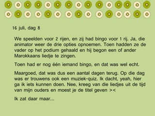 16 juli, dag 8 We speelden voor 2 rijen, en zij had bingo voor 1 rij. Ja, die animator weer de drie opties opnoemen. Toen hadden ze de vader op het podium gehaald en hij begon een of ander Marokkaans liedje te zingen. Toen had er nog één iemand bingo, en dat was wel echt. Maargoed, dat was dus een aantal dagen terug. Op die dag was er trouwens ook een muziek-quiz. Ik dacht, yeah, hier ga ik iets kunnen doen. Nee, kreeg van die liedjes uit de tijd van mijn ouders en moest je de titel geven >< Ik zat daar maar… 