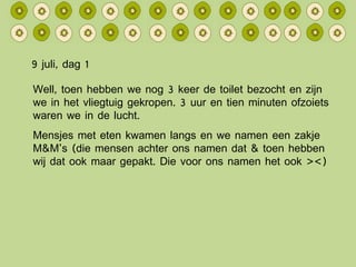 9 juli, dag 1 Well, toen hebben we nog 3 keer de toilet bezocht en zijn we in het vliegtuig gekropen. 3 uur en tien minuten ofzoiets waren we in de lucht. Mensjes met eten kwamen langs en we namen een zakje M&M’s (die mensen achter ons namen dat & toen hebben wij dat ook maar gepakt. Die voor ons namen het ook ><) 