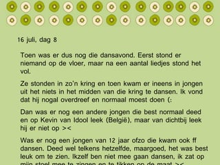 16 juli, dag 8 Toen was er dus nog die dansavond. Eerst stond er niemand op de vloer, maar na een aantal liedjes stond het vol. Ze stonden in zo’n kring en toen kwam er ineens in jongen uit het niets in het midden van die kring te dansen. Ik vond dat hij nogal overdreef en normaal moest doen (: Dan was er nog een andere jongen die best normaal deed en op Kevin van Idool leek (België), maar van dichtbij leek hij er niet op >< Was er nog een jongen van 12 jaar ofzo die kwam ook ff dansen. Deed wel telkens hetzelfde, maargoed, het was best leuk om te zien. Ikzelf ben niet mee gaan dansen, ik zat op mijn stoel mee te zingen en te tikken op de maat >< 