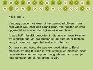 17 juli, dag 9 Vandaag zouden we weer bij het zwembad blijven, maar mijn vader wou naar een strand gaan. We hadden er twee opgezocht en zouden dan kijken waar we bleven. Ik was half misselijk geworden in die auto en toen kwamen we eindelijk aan. Ja, we stapten uit de auto en er meteen terug in want we zagen het niet echt zitten >< Op naar strand twee, die was wel goedgekeurd. Eerst moesten we nog ff kijken in welk straatje we moesten rijden, maar we kwamen aan op een hoog iets en dan moest je naar beneden om bij het strand te zijn. 