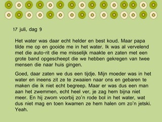 17 juli, dag 9 Het water was daar echt helder en best koud. Maar papa tilde me op en gooide me in het water. Ik was al vervelend met die auto-rit die me misselijk maakte en zaten met een grote band opgescheept die we hebben gekregen van twee mensen die naar huis gingen. Goed, daar zaten we dus een tijdje. Mijn moeder was in het water en ineens zit ze te zwaaien naar ons en gebaren te maken die ik niet echt begreep. Maar er was dus een man aan het zwemmen, echt heel ver, je zag hem bijna niet meer. En hij zwom voorbij zo’n rode bol in het water, wat dus niet mag en toen kwamen ze hem halen om zo’n jetski. Yeah. 