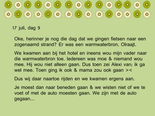 17 juli, dag 9 Oke, herinner je nog die dag dat we gingen fietsen naar een zogenaamd strand? Er was een warmwaterbron. Olraajt. We kwamen aan bij het hotel en ineens wou mijn vader naar die warmwaterbron toe. Iedereen was moe & niemand wou mee. Hij wou niet alleen gaan. Dus toen zei Alexi van; ik ga wel mee. Toen ging ik ook & mama zou ook gaan >< Dus wij daar naartoe rijden en we kwamen ergens aan. Je moest dan naar beneden gaan & we wisten niet of we te voet of met de auto moesten gaan. We zijn met de auto gegaan… 
