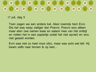 17 juli, dag 9 Toen zagen we een andere kat. Alexi noemde hem Evni. Die kat was waay zieliger dan Poevni. Poevni wou alleen maar eten (we namen kaas en salami mee van het ontbijt en rolden het in een papiertje zodat het niet opviel) en wou niet geaaid worden. Evni was niet zo heel mooi ofzo, maar was echt wel lief. Hij kwam zelfs naar binnen & op bed… 