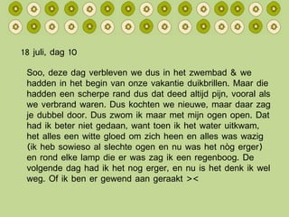 18 juli, dag 10 Soo, deze dag verbleven we dus in het zwembad & we hadden in het begin van onze vakantie duikbrillen. Maar die hadden een scherpe rand dus dat deed altijd pijn, vooral als we verbrand waren. Dus kochten we nieuwe, maar daar zag je dubbel door. Dus zwom ik maar met mijn ogen open. Dat had ik beter niet gedaan, want toen ik het water uitkwam, het alles een witte gloed om zich heen en alles was wazig (ik heb sowieso al slechte ogen en nu was het nòg erger) en rond elke lamp die er was zag ik een regenboog. De volgende dag had ik het nog erger, en nu is het denk ik wel weg. Of ik ben er gewend aan geraakt >< 