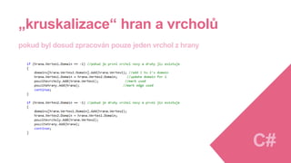 Myšlenka implementace algoritmu
1.Seřadit hrany podle ceny od nejmenší po největší
2.Nastavit všem vrcholům stejnou doménu značící nezařazenost
3.Procházet všechny hrany a u jejich vrcholů sledovat, zda splňují podmínky a zpracovat je (viz dále)
• pokud jsou oba vrcholy nové
• pokud je první vrchol nový a druhý již existuje
• pokud je druhý vrchol nový a první již existuje
• pokud již existují oba dva a mají stejné domény
• pokud již existují oba dva a mají různé domény
Výsledkem je
• seznam hran splňující podmínku acykličnosti a nejmenší metriky
• seznam vrcholů s doménami podle grafových souvislostí C#
 