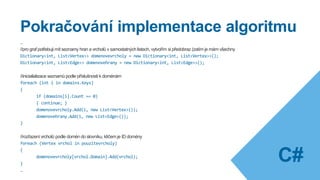 Implementace algoritmu
public List<Graph> Kruskal()
{
List<Graph> grafy = new List<Graph>(); //seznam koster nalezených v grafech
List<Vertex> pouzitevrcholy = new List<Vertex>(); //pouzite vrcholy jednotlivych grafu
List<Edge> pouzitehrany = new List<Edge>(); //pouzite hrany jednotlivych grafu
Dictionary<int, List<Vertex>> domains = new Dictionary<int, List<Vertex>>(); //seznam vrcholů roztřízený podle domén
Seznamhran.Sort(new EdgeComparer()); //serazeni hran podle ceny
foreach (Vertex v in Seznamvrcholu) //reset domén při opakovaném běhu
{
v.Domain = -1;
}
int domainCounter = 0; //čítač nesouvislých domén
foreach (Edge hrana in Seznamhran) //pridavani hran do komponent
{
//viz podmínky dříve, viz implementace dále
}
…
C#
 