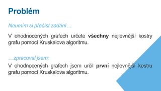 Neumím si přečíst zadání…
V ohodnocených grafech určete všechny nejlevnější kostry
grafu pomocí Kruskalova algoritmu.
…zpracoval jsem:
V ohodnocených grafech jsem určil první nejlevnější kostru
grafu pomocí Kruskalova algoritmu.
Problém
 