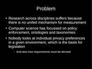 Problem
 Research across disciplines suffers because
there is no unifed mechanism for measurement
 Computer science has focussed on policy
enforcement, ontologies and taxonomies
 Nobody looks at individual privacy preferences
in a given environment, which is the basis for
legislation
C And also how requirements must be derived
 
