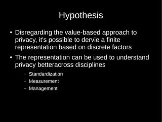 Hypothesis
 Disregarding the value-based approach to
privacy, it's possible to dervie a finite
representation based on discrete factors
 The representation can be used to understand
privacy betteracross disciplines
C Standardization
C Measurement
C Management
 