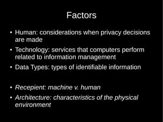 Factors
 Human: considerations when privacy decisions
are made
 Technology: services that computers perform
related to information management
 Data Types: types of identifiable information
 Recepient: machine v. human
 Architecture: characteristics of the physical
environment
 