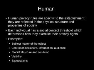 Human
 Human privacy rules are specific to the establishment;
they are reflected in the physical structure and
properties of society
 Each individual has a social contact threshold which
determines how they exercise their privacy rights
 Examples:
 Subject matter of the object
 Control of disclosure, information, audience
 Social structure and condition
 Visibility
 Expectations
 