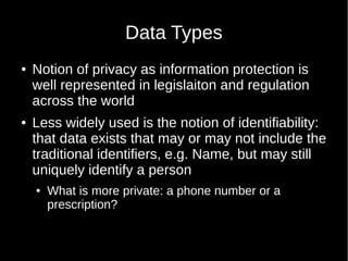 Data Types
 Notion of privacy as information protection is
well represented in legislaiton and regulation
across the world
 Less widely used is the notion of identifiability:
that data exists that may or may not include the
traditional identifiers, e.g. Name, but may still
uniquely identify a person
 What is more private: a phone number or a
prescription?
 