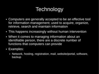 Technology
 Computers are generally accepted to be an effective tool
for information management; used to acquire, organize,
retrieve, search and maintain information
 This happens increasingly without human intervention
 When it comes to managing information about an
identifiable person, there are a discrete number of
functions that computers can provide
 Examples:
 Network, hosting, registration, mail, website/portal, software,
backup
 
