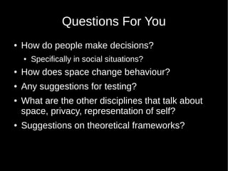 Questions For You
 How do people make decisions?
 Specifically in social situations?
 How does space change behaviour?
 Any suggestions for testing?
 What are the other disciplines that talk about
space, privacy, representation of self?
 Suggestions on theoretical frameworks?
 