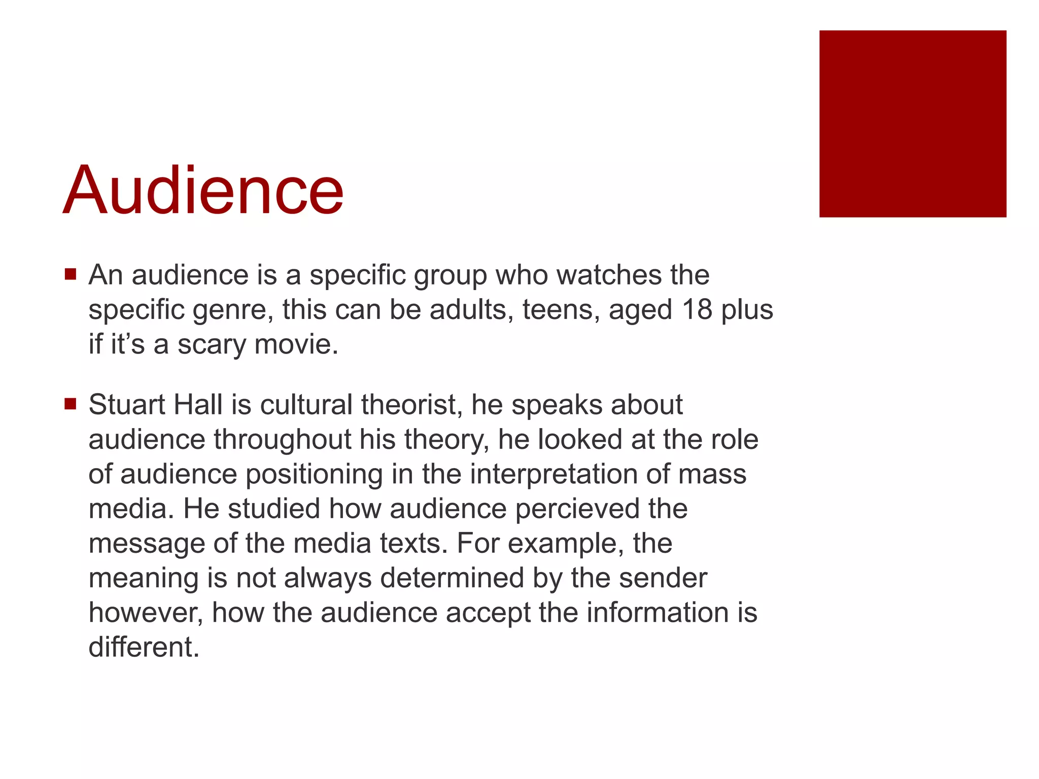 Audience
 An audience is a specific group who watches the
specific genre, this can be adults, teens, aged 18 plus
if it’s a scary movie.
 Stuart Hall is cultural theorist, he speaks about
audience throughout his theory, he looked at the role
of audience positioning in the interpretation of mass
media. He studied how audience percieved the
message of the media texts. For example, the
meaning is not always determined by the sender
however, how the audience accept the information is
different.
 