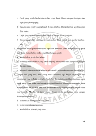 24
c. Gerak yang terlalu lambat atau terlalu cepat dapat dibantu dengan timelapse atau
high-speed photography;
d. Kejadian atau peristiwa yang terjadi di masa lalu bisa ditampilkan lagi lewat rekaman
film, video;
e. Objek yang terlalu kompleks dapat disajikan dengan model, diagram;
f. Konsep yang terlalu luas dapat divisualisasikan dalam bentuk film, gambar dan lain-
lain.
3. Penggunaan media pendidikan secara tepat dan bervariasi dapat mengatasi sikap pasif
anak didik. Dalam hal ini media pendidikan berguna untuk:
a. Menimbulkan kegairahan belajar;
b. Memungkinkan interaksi yang lebih langsung antara anak didik dengan lingkungan
dan kenyataan;
c. Memungkinkan anak didik belajar sendiri-sendiri menurut kemampuan dan minatnya.
4. Dengan sifat yang unik pada setiap siswa ditambah lagi dengan lingkungan dan
pengalaman yang berbeda, sedangkan kurikulum dan materi pendidikan ditentukan sama
untuk setiap siswa, maka guru banyak mengalami kesulitan bilamana semuanya itu harus
diatasi sendiri. Hal ini akan lebih sulit bila latar belakang lingkungan guru dengan siswa
juga berbeda. Masalah ini dapat diatasi dengan media pendidikan, yaitu dengan
kemampuannya dalam:
a. Memberikan perangsangan yang sama;
b. Mempersamakan pengalaman;
c. Menimbulkan persepsi yang sama.
 