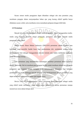 25
Secara umum media pengajaran dapat dikatakan sebagai alat atau perantara yang
membantu pengajar dalam menyampaikan bahan ajar yang kurang efektif apabila hanya
dilakukan secara verbal, serta membantu siswa memahami pelajaran dengan lebih baik.
2.5 Permainan
Banyak hal yang bisa digunakan sebagai media pengajaran. Selain menggunakan media-
media yang memang memiliki fungsi pedagogik, permainan pun dapat menjadi media
pengajaran yang efektif.
Dalam Kamus Besar Bahasa Indonesia (2002:614) permainan adalah kegiatan atau
kesibukan yang memiliki faedah besar bagi pembentukan diri; melakukan sesuatu untuk
menyenangkan hati (dengan menggunakan alat-alat tertentu atau tidak); melakukan perbuatan
untuk bersenang-senang.
Sifat permainan yang menimbulkan kesenangan membuat permainan dekat kaitannya
dengan anak-anak. Hal ini membuat para pengajar berfikir untuk membuat sebuah inovasi dalam
pengajaran agar kegiatan belajar mengajar lebih menyenangkan khususnya bagi kalangan
pembelajar usia muda. Sehingga banyak pengajar yang bereksperimen dengan permainan yang
dapat membantu penyampaian bahan ajar kepada siswa.
Davies (1981:37) mengungkapkan bahwa permainan dapat digunakan sebagai media
yang efektif untuk melibatkan siswa dalam proses instruksional karena permainan mampu
memotivasi siswa dalam belajar aktif.
 