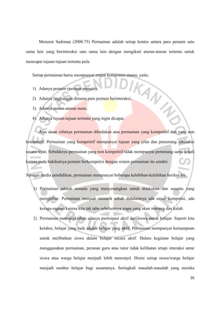 26
Menurut Sadiman (2008:75) Permainan adalah setiap kontes antara para pemain satu
sama lain yang berinteraksi satu sama lain dengan mengikuti aturan-aturan tertentu untuk
mencapai tujuan-tujuan tertentu pula.
Setiap permainan harus mempunyai empat komponen utama, yaitu:
1) Adanya pemain (pemain-pemain);
2) Adanya lingkungan dimana para pemain berinteraksi;
3) Adanya aturan-aturan main;
4) Adanya tujuan-tujuan tertentu yang ingin dicapai.
Atas dasar sifatnya permainan dibedakan atas permainan yang kompetitif dan yang non
kompetitif. Permainan yang kompetitif mempunyai tujuan yang jelas dan pemenang diketahui
secara tepat. Sebaliknya permainan yang non kompetitif tidak mempunyai pemenang sama sekali
karena pada hakikatnya pemain berkompetisi dengan sistem permainan itu sendiri.
Sebagai media pendidikan, permainan mempunyai beberapa kelebihan-kelebihan berikut ini.
1) Permainan adalah sesuatu yang menyenangkan untuk dilakukan dan sesuatu yang
menghibur. Permainan menjadi menarik sebab didalamnya ada unsur kompetisi, ada
keragu-raguan karena kita tak tahu sebelumnya siapa yang akan menang dan kalah.
2) Permainan memungkinkan adanya partisipasi aktif dari siswa untuk belajar. Seperti kita
ketahui, belajar yang baik adalah belajar yang aktif. Permainan mempunyai kemampuan
untuk melibatkan siswa dalam belajar secara aktif. Dalam kegiatan belajar yang
menggunakan permainan, peranan guru atau tutor tidak kelihatan tetapi interaksi antar
siswa atau warga belajar menjadi lebih menonjol. Disini setiap siswa/warga belajar
menjadi sumber belajar bagi sesamanya. Seringkali masalah-masalah yang mereka
 